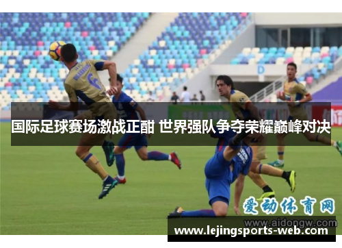 国际足球赛场激战正酣 世界强队争夺荣耀巅峰对决